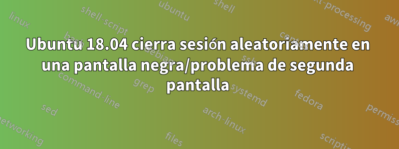 Ubuntu 18.04 cierra sesión aleatoriamente en una pantalla negra/problema de segunda pantalla