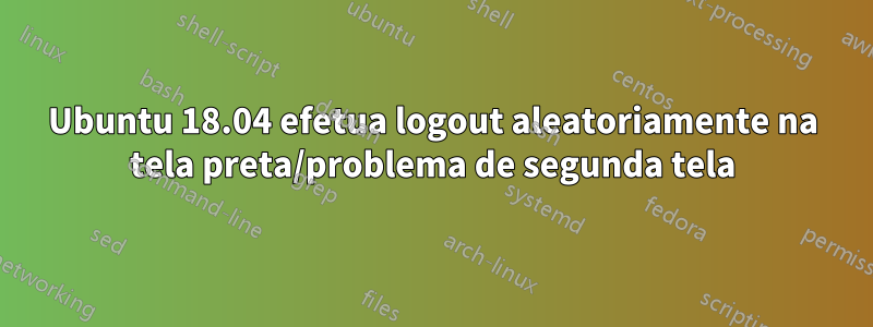 Ubuntu 18.04 efetua logout aleatoriamente na tela preta/problema de segunda tela