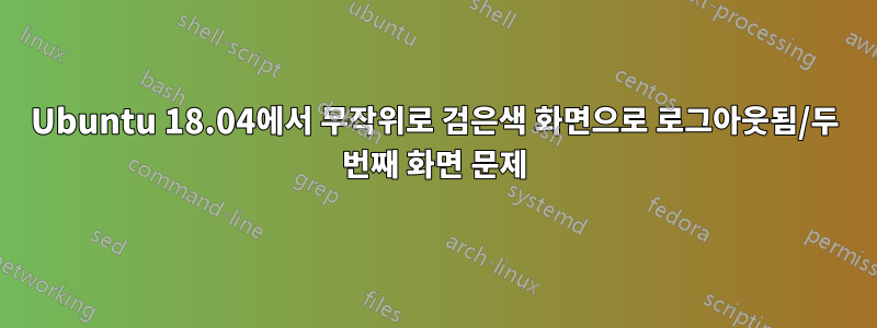 Ubuntu 18.04에서 무작위로 검은색 화면으로 로그아웃됨/두 번째 화면 문제