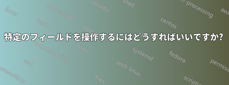 特定のフィールドを操作するにはどうすればいいですか?