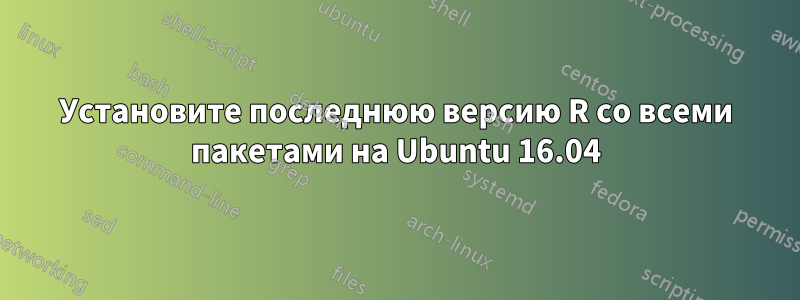 Установите последнюю версию R со всеми пакетами на Ubuntu 16.04