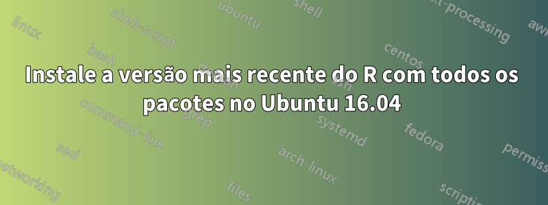 Instale a versão mais recente do R com todos os pacotes no Ubuntu 16.04