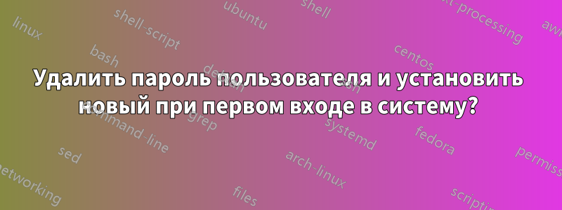 Удалить пароль пользователя и установить новый при первом входе в систему?