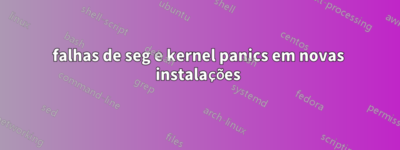 falhas de seg e kernel panics em novas instalações