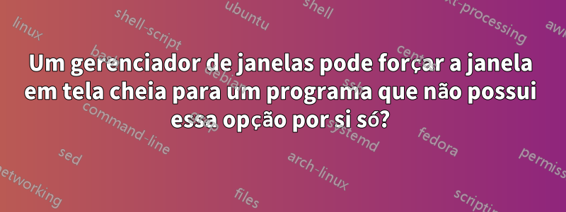 Um gerenciador de janelas pode forçar a janela em tela cheia para um programa que não possui essa opção por si só?