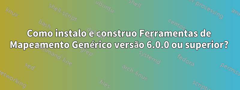 Como instalo e construo Ferramentas de Mapeamento Genérico versão 6.0.0 ou superior?