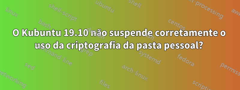 O Kubuntu 19.10 não suspende corretamente o uso da criptografia da pasta pessoal?