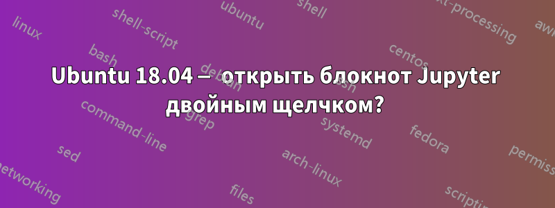 Ubuntu 18.04 — открыть блокнот Jupyter двойным щелчком?