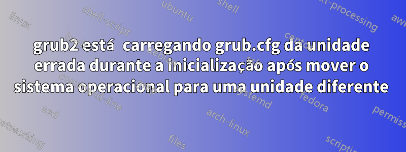 grub2 está carregando grub.cfg da unidade errada durante a inicialização após mover o sistema operacional para uma unidade diferente