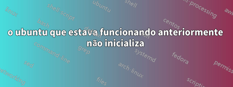 o ubuntu que estava funcionando anteriormente não inicializa