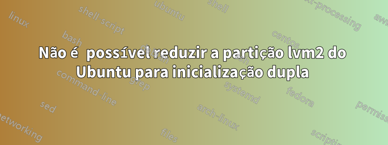 Não é possível reduzir a partição lvm2 do Ubuntu para inicialização dupla