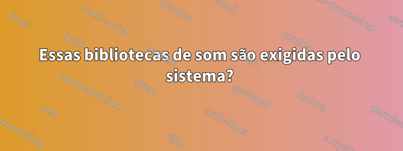 Essas bibliotecas de som são exigidas pelo sistema?