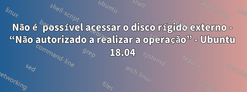 Não é possível acessar o disco rígido externo - “Não autorizado a realizar a operação” - Ubuntu 18.04