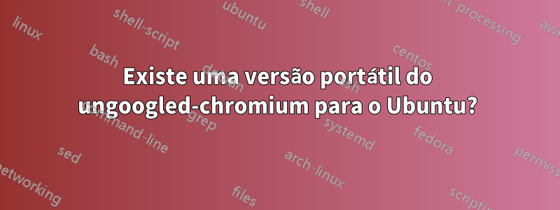 Existe uma versão portátil do ungoogled-chromium para o Ubuntu?
