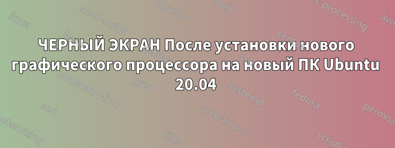 ЧЕРНЫЙ ЭКРАН После установки нового графического процессора на новый ПК Ubuntu 20.04