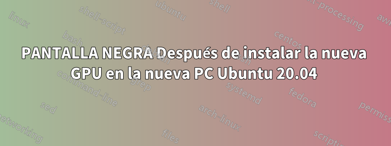 PANTALLA NEGRA Después de instalar la nueva GPU en la nueva PC Ubuntu 20.04