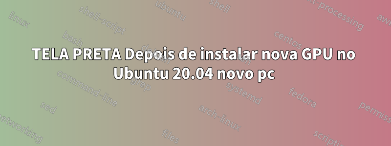TELA PRETA Depois de instalar nova GPU no Ubuntu 20.04 novo pc