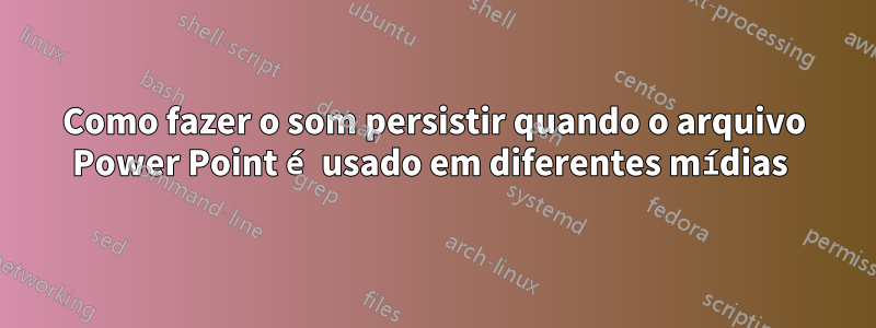 Como fazer o som persistir quando o arquivo Power Point é usado em diferentes mídias 