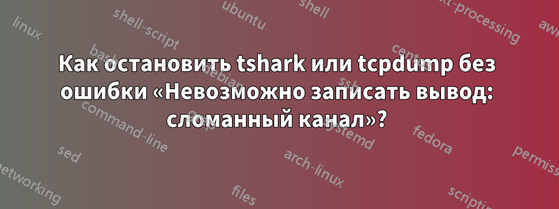 Как остановить tshark или tcpdump без ошибки «Невозможно записать вывод: сломанный канал»?