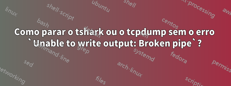 Como parar o tshark ou o tcpdump sem o erro `Unable to write output: Broken pipe`?