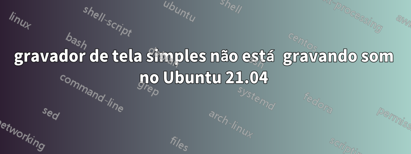 gravador de tela simples não está gravando som no Ubuntu 21.04