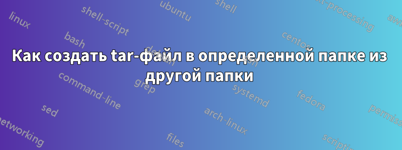 Как создать tar-файл в определенной папке из другой папки