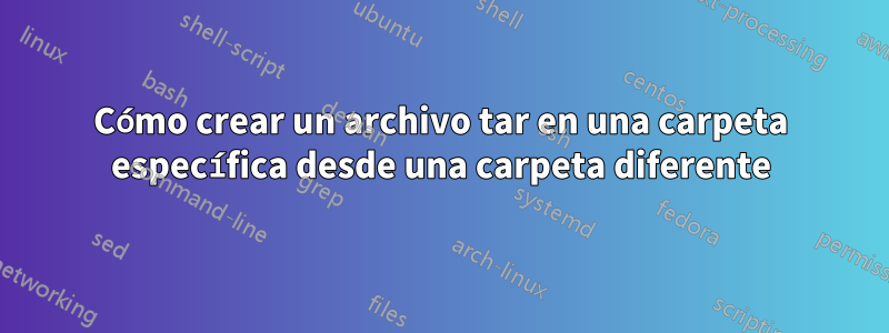 Cómo crear un archivo tar en una carpeta específica desde una carpeta diferente