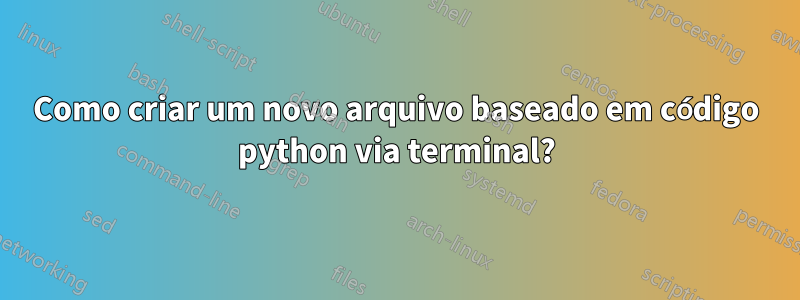 Como criar um novo arquivo baseado em código python via terminal?