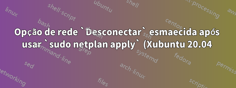 Opção de rede `Desconectar` esmaecida após usar `sudo netplan apply` (Xubuntu 20.04)