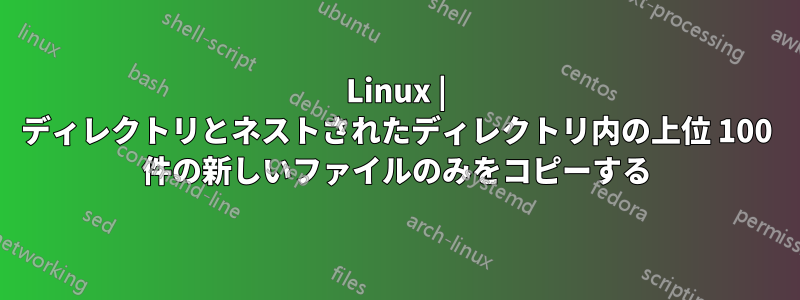 Linux | ディレクトリとネストされたディレクトリ内の上位 100 件の新しいファイルのみをコピーする