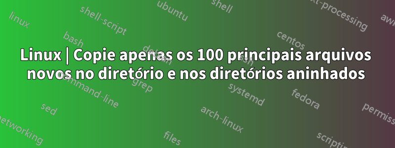 Linux | Copie apenas os 100 principais arquivos novos no diretório e nos diretórios aninhados