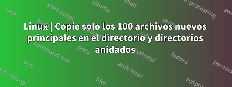 Linux | Copie solo los 100 archivos nuevos principales en el directorio y directorios anidados