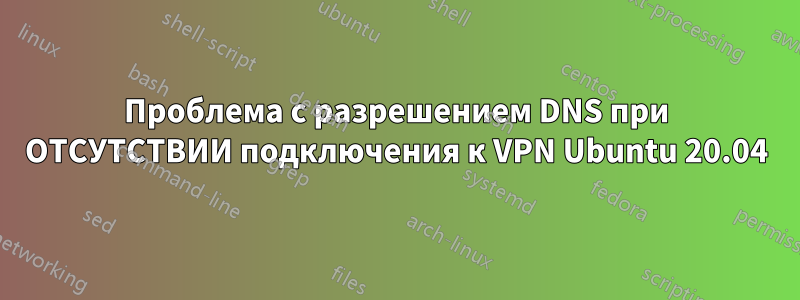 Проблема с разрешением DNS при ОТСУТСТВИИ подключения к VPN Ubuntu 20.04
