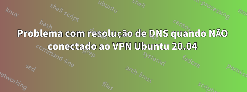 Problema com resolução de DNS quando NÃO conectado ao VPN Ubuntu 20.04
