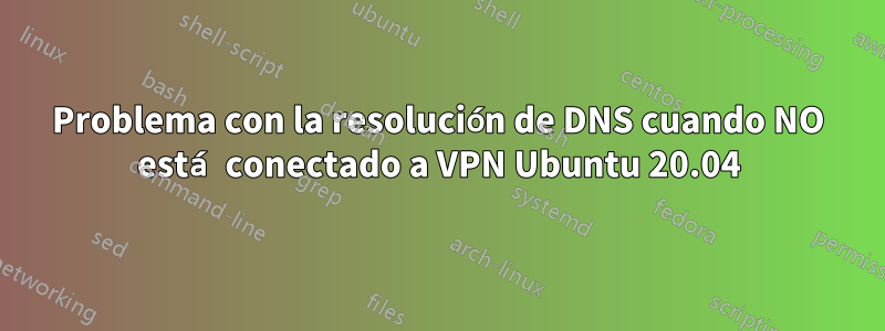 Problema con la resolución de DNS cuando NO está conectado a VPN Ubuntu 20.04