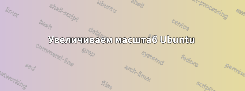 Увеличиваем масштаб Ubuntu