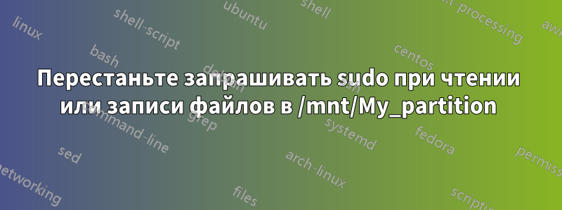Перестаньте запрашивать sudo при чтении или записи файлов в /mnt/My_partition