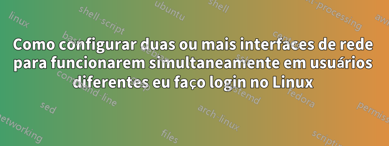 Como configurar duas ou mais interfaces de rede para funcionarem simultaneamente em usuários diferentes eu faço login no Linux