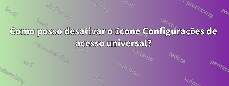 Como posso desativar o ícone Configurações de acesso universal?