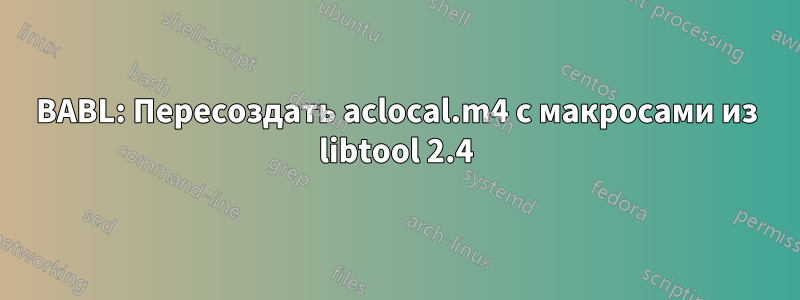 BABL: Пересоздать aclocal.m4 с макросами из libtool 2.4