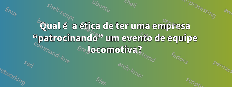 Qual é a ética de ter uma empresa “patrocinando” um evento de equipe locomotiva?