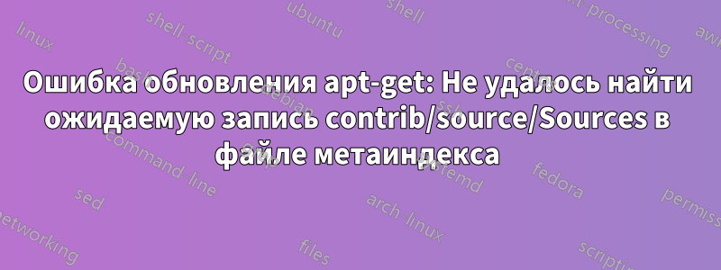 Ошибка обновления apt-get: Не удалось найти ожидаемую запись contrib/source/Sources в файле метаиндекса