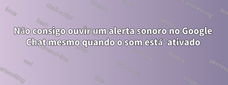 Não consigo ouvir um alerta sonoro no Google Chat mesmo quando o som está ativado