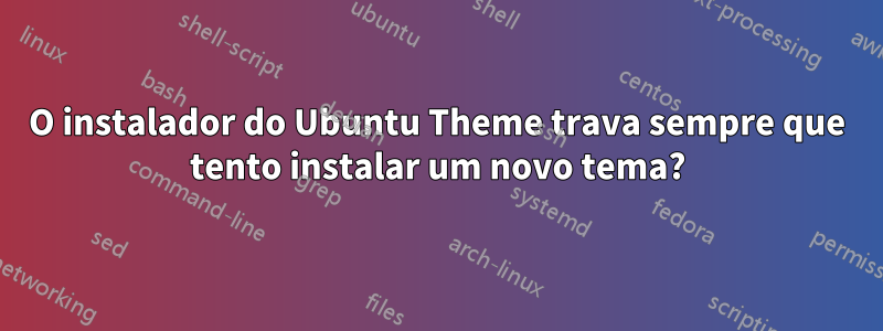 O instalador do Ubuntu Theme trava sempre que tento instalar um novo tema?