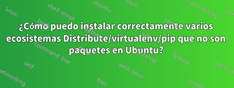 ¿Cómo puedo instalar correctamente varios ecosistemas Distribute/virtualenv/pip que no son paquetes en Ubuntu?