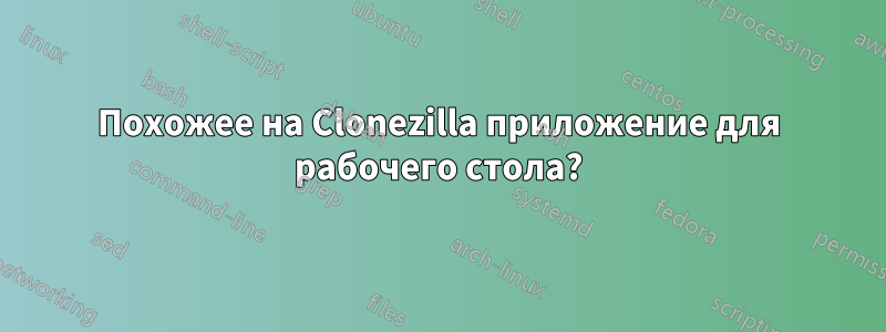 Похожее на Clonezilla приложение для рабочего стола?