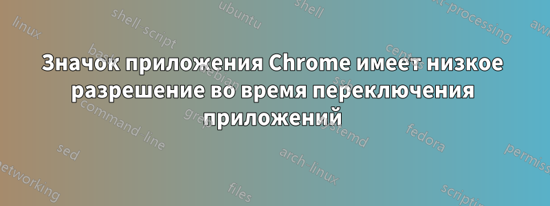 Значок приложения Chrome имеет низкое разрешение во время переключения приложений