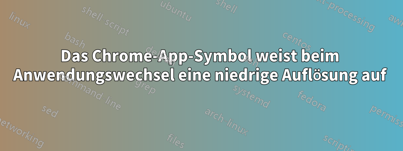 Das Chrome-App-Symbol weist beim Anwendungswechsel eine niedrige Auflösung auf