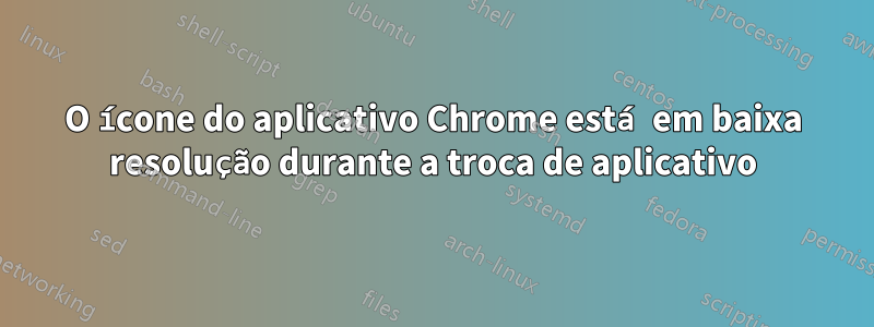 O ícone do aplicativo Chrome está em baixa resolução durante a troca de aplicativo