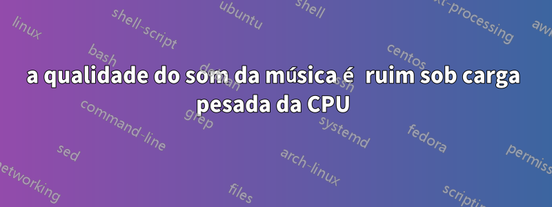 a qualidade do som da música é ruim sob carga pesada da CPU
